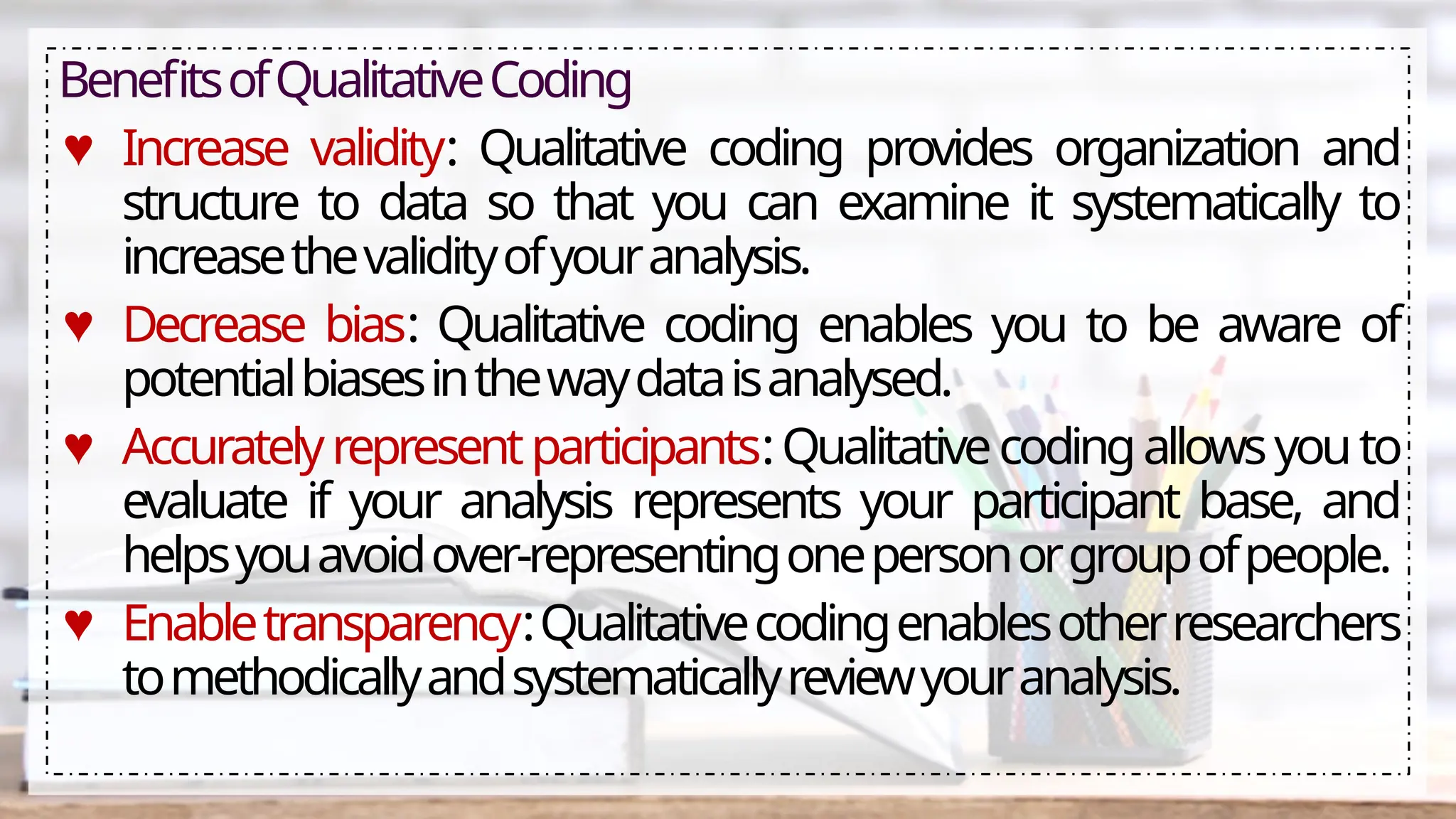 BenefitsofQualitativeCoding
♥ Increase validity: Qualitative coding provides organization and
structure to data so that you can examine it systematically to
increasethevalidityofyouranalysis.
♥ Decrease bias: Qualitative coding enables you to be aware of
potentialbiasesinthewaydataisanalysed.
♥ Accuratelyrepresentparticipants:Qualitativecodingallowsyouto
evaluate if your analysis represents your participant base, and
helpsyouavoidover-representingonepersonorgroupofpeople.
♥ Enabletransparency:Qualitativecodingenablesotherresearchers
tomethodicallyandsystematicallyreviewyouranalysis.
 