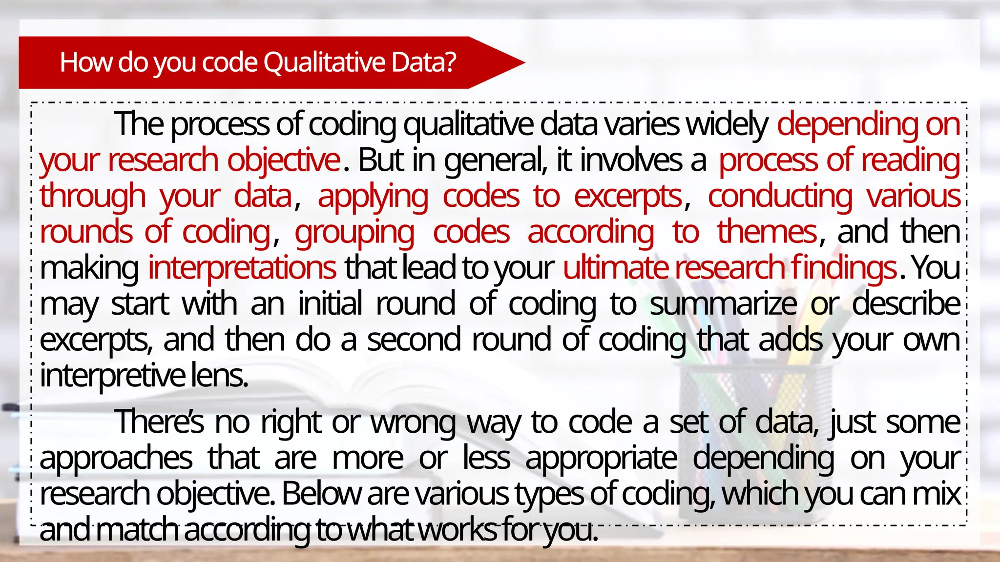 Howdoyoucode QualitativeData?
Theprocessofcodingqualitativedatavarieswidely dependingon
your research objective. But in general, it involves a process of reading
through your data, applying codes to excerpts, conducting various
rounds of coding, grouping codes according to themes, and then
making interpretations thatleadtoyour ultimateresearchfindings.You
may start with an initial round of coding to summarize or describe
excerpts, and then do a second round of coding that adds your own
interpretivelens.
There’s no right or wrong way to code a set of data, just some
approaches that are more or less appropriate depending on your
researchobjective.Belowarevarioustypesofcoding,whichyoucanmix
andmatchaccordingtowhatworksforyou.
 