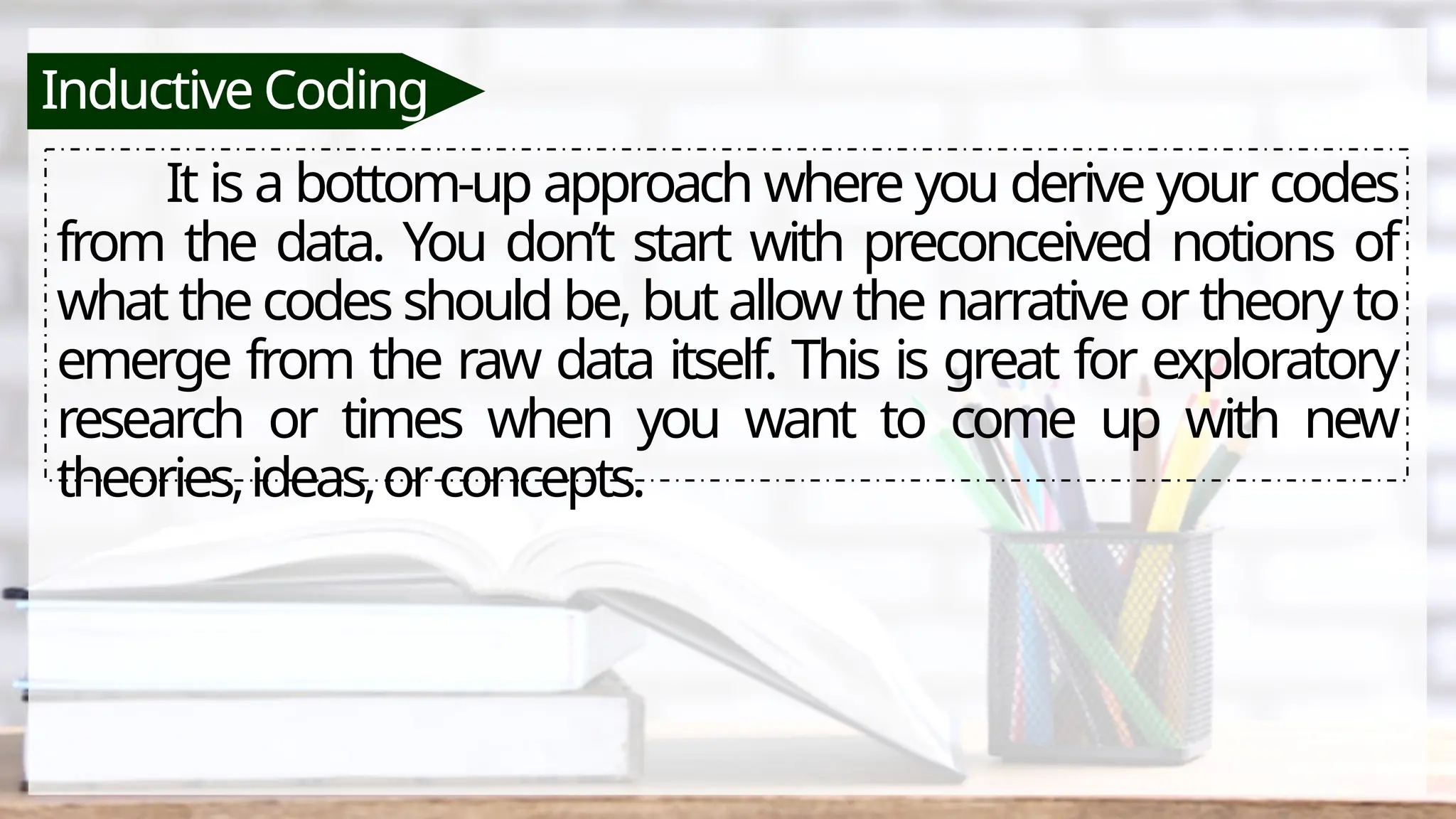 Inductive Coding
It is a bottom-up approach where you derive your codes
from the data. You don’t start with preconceived notions of
what the codes should be, but allow the narrative or theory to
emerge from the raw data itself. This is great for exploratory
research or times when you want to come up with new
theories,ideas,orconcepts.
 
