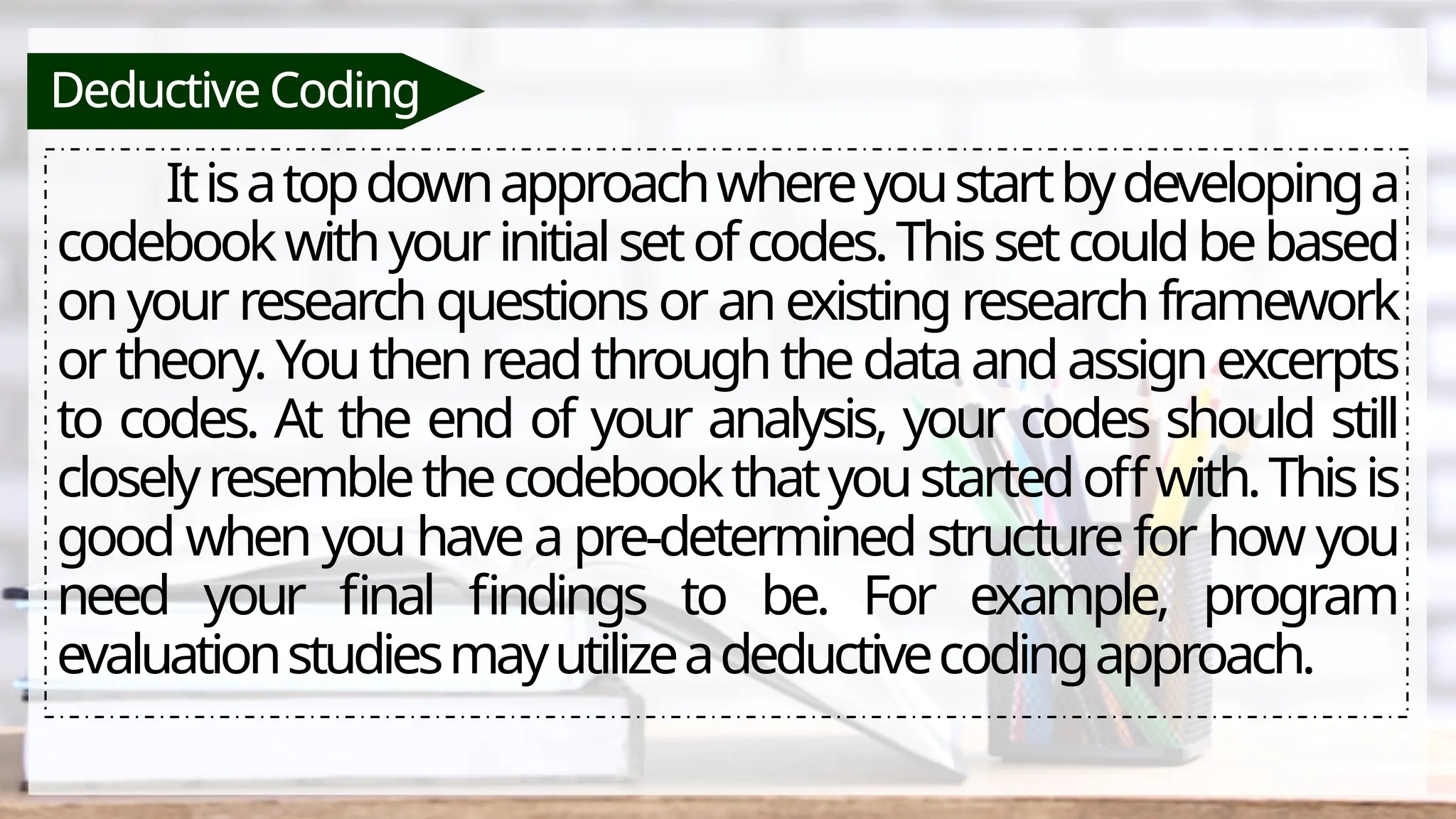 Deductive Coding
Itisatopdownapproachwhereyoustartbydevelopinga
codebookwithyourinitialsetofcodes.Thissetcouldbebased
onyourresearchquestionsoranexistingresearchframework
ortheory.Youthenreadthroughthedataandassignexcerpts
to codes. At the end of your analysis, your codes should still
closelyresemblethecodebookthatyoustartedoffwith.Thisis
good when you have a pre-determined structure for how you
need your final findings to be. For example, program
evaluationstudiesmayutilizeadeductivecodingapproach.
 
