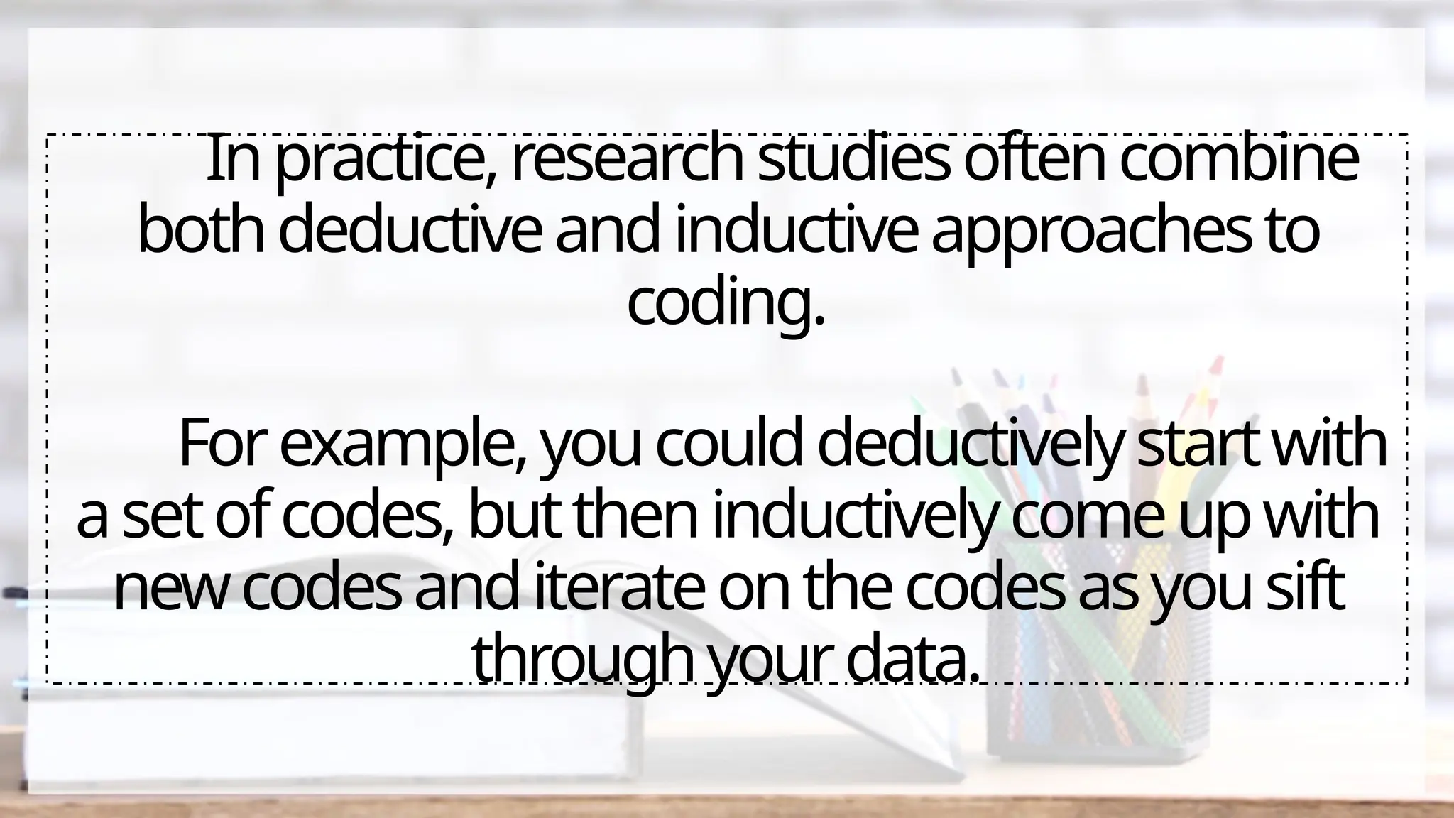 Inpractice,researchstudiesoftencombine
bothdeductiveandinductiveapproachesto
coding.
Forexample,youcoulddeductivelystartwith
asetofcodes,buttheninductivelycomeupwith
newcodesanditerateonthecodesasyousift
throughyourdata.
 
