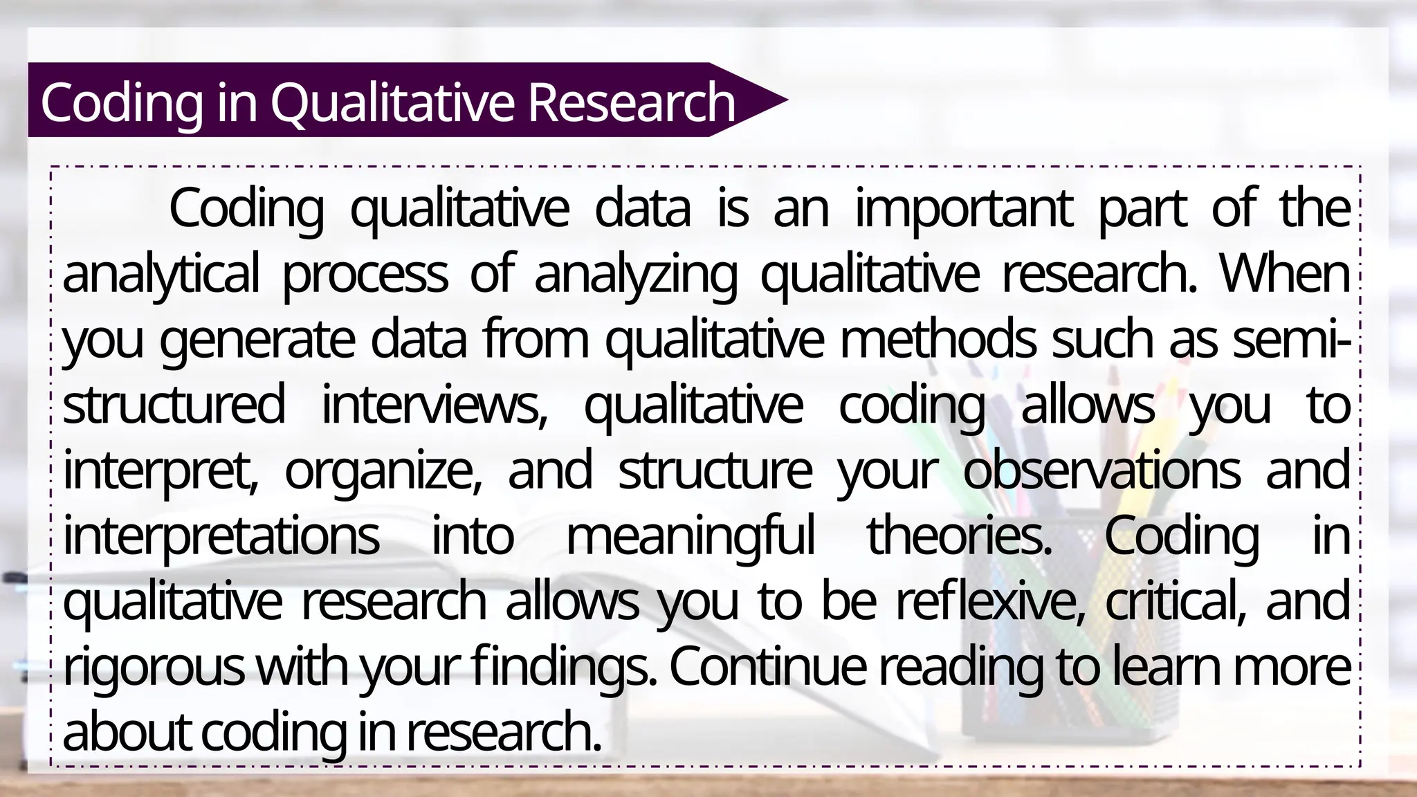 Coding in Qualitative Research
Coding qualitative data is an important part of the
analytical process of analyzing qualitative research. When
you generate data from qualitative methods such as semi-
structured interviews, qualitative coding allows you to
interpret, organize, and structure your observations and
interpretations into meaningful theories. Coding in
qualitative research allows you to be reflexive, critical, and
rigorouswithyourfindings.Continuereadingtolearnmore
aboutcodinginresearch.
 