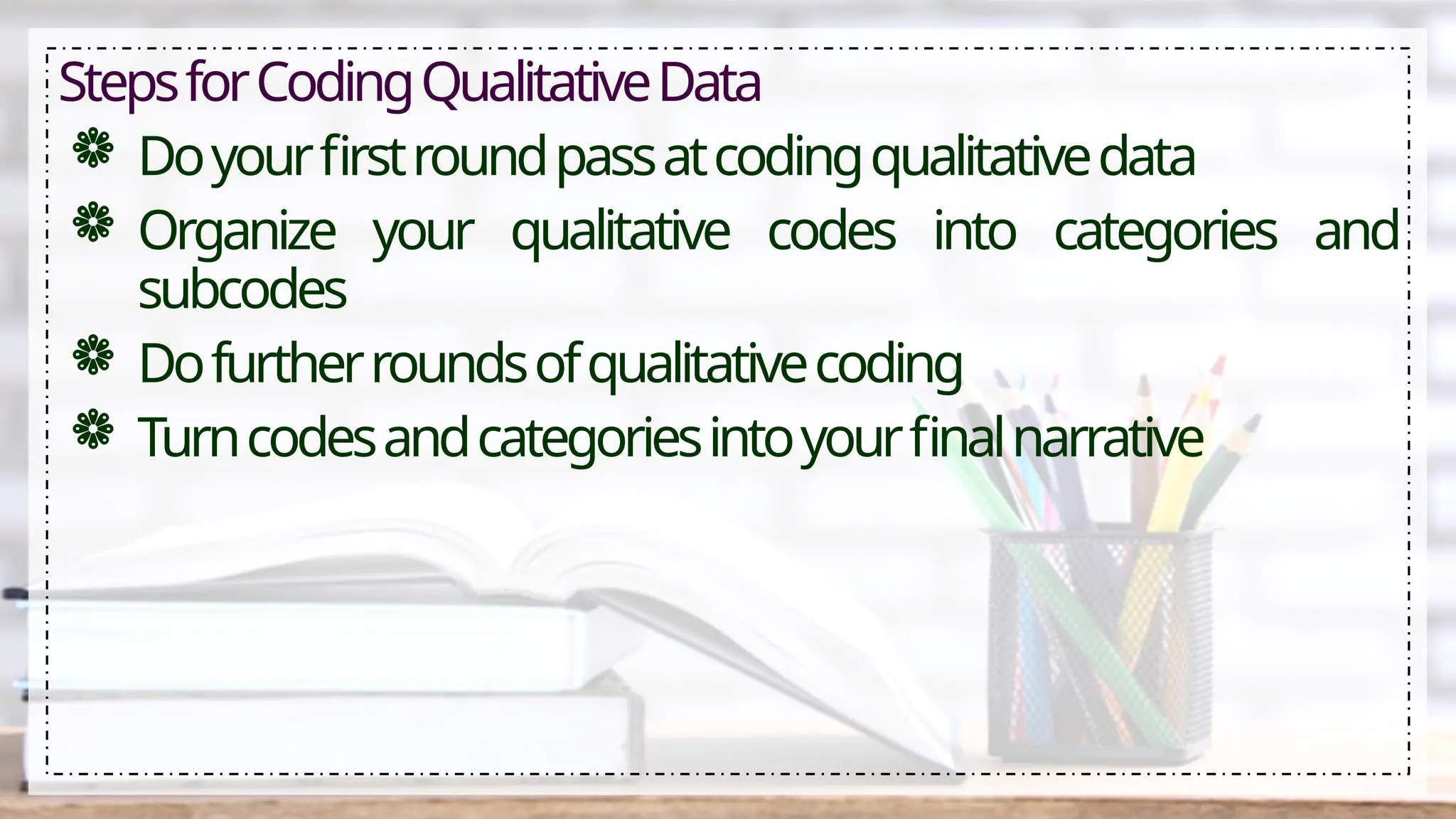 StepsforCodingQualitativeData
 Doyourfirstroundpassatcodingqualitativedata
 Organize your qualitative codes into categories and
subcodes
 Dofurtherroundsofqualitativecoding
 Turncodesandcategoriesintoyourfinalnarrative
 