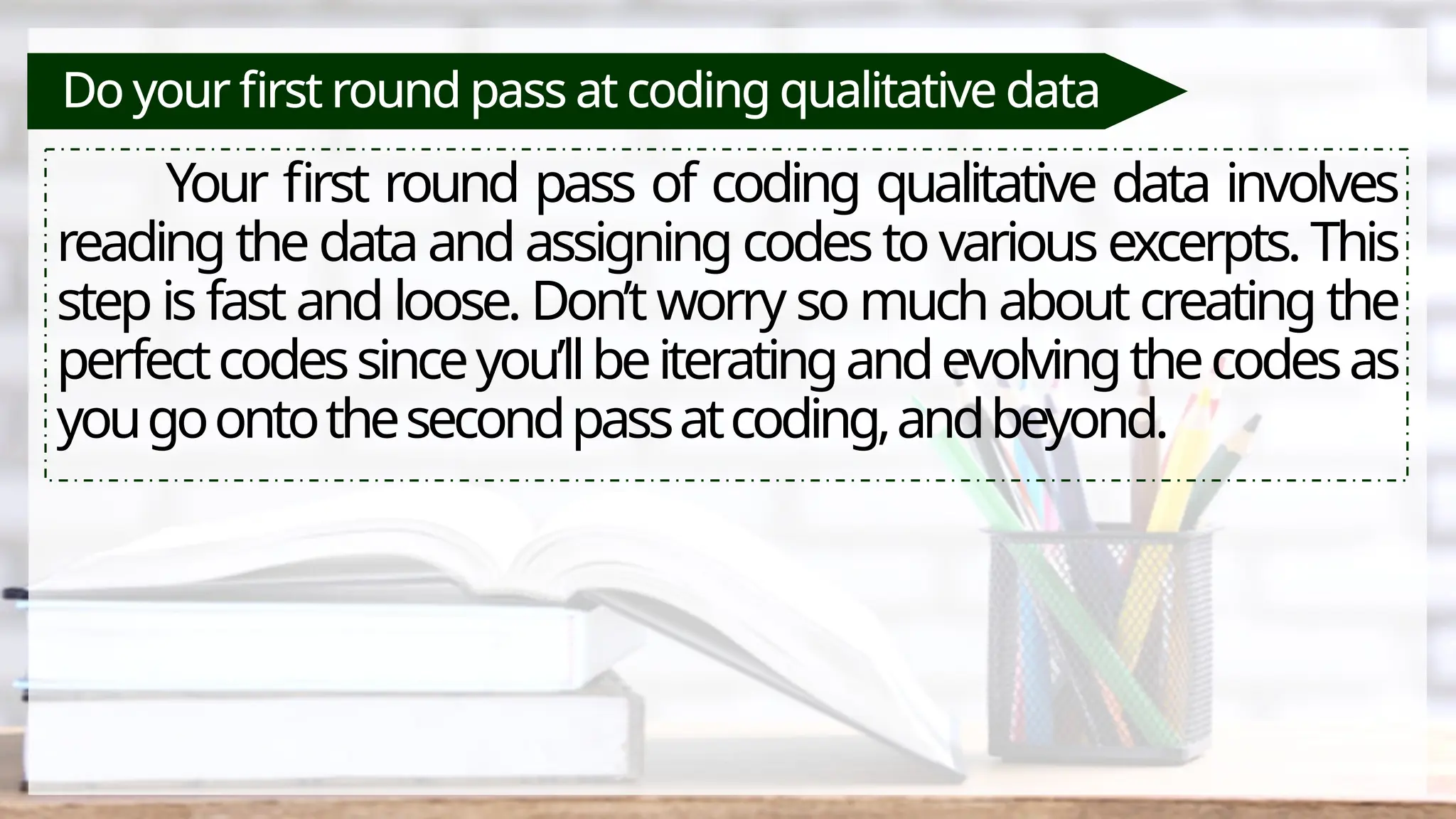 Do your first round pass at coding qualitative data
Your first round pass of coding qualitative data involves
reading the data and assigning codes to various excerpts. This
step is fast and loose. Don’t worry so much about creating the
perfectcodessinceyou’llbeiteratingandevolvingthecodesas
yougoontothesecondpassatcoding,andbeyond.
 