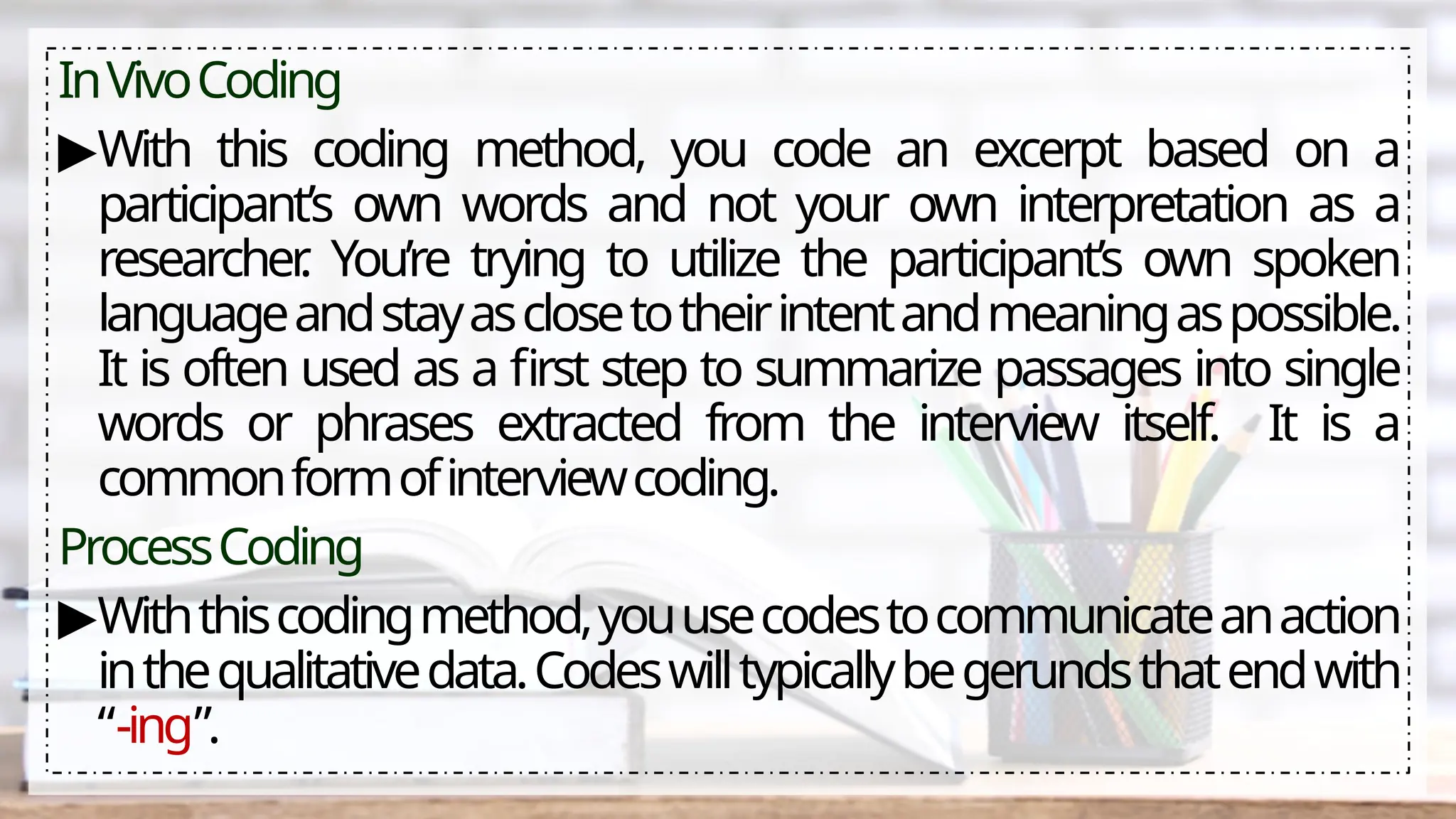 InVivoCoding
▶With this coding method, you code an excerpt based on a
participant’s own words and not your own interpretation as a
researcher
. You’re trying to utilize the participant’s own spoken
languageandstayasclosetotheirintentandmeaningaspossible.
It is often used as a first step to summarize passages into single
words or phrases extracted from the interview itself. It is a
commonformofinterviewcoding.
ProcessCoding
▶Withthiscodingmethod,youusecodestocommunicateanaction
inthequalitativedata.Codeswilltypicallybegerundsthatendwith
“-ing”.
 