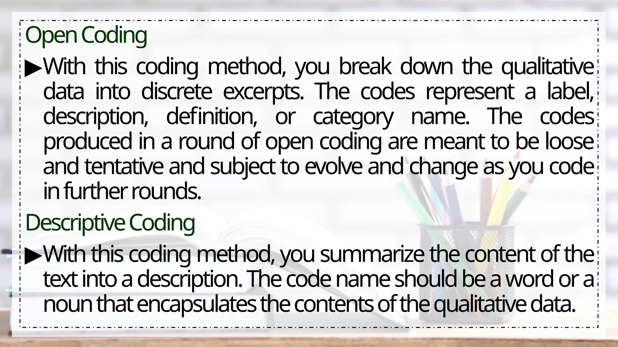 OpenCoding
▶With this coding method, you break down the qualitative
data into discrete excerpts. The codes represent a label,
description, definition, or category name. The codes
produced in a round of open coding are meant to be loose
and tentative and subject to evolve and change as you code
infurtherrounds.
DescriptiveCoding
▶With this coding method, you summarize the content of the
textintoadescription.Thecodenameshouldbeawordora
nounthatencapsulatesthecontentsofthequalitativedata.
 