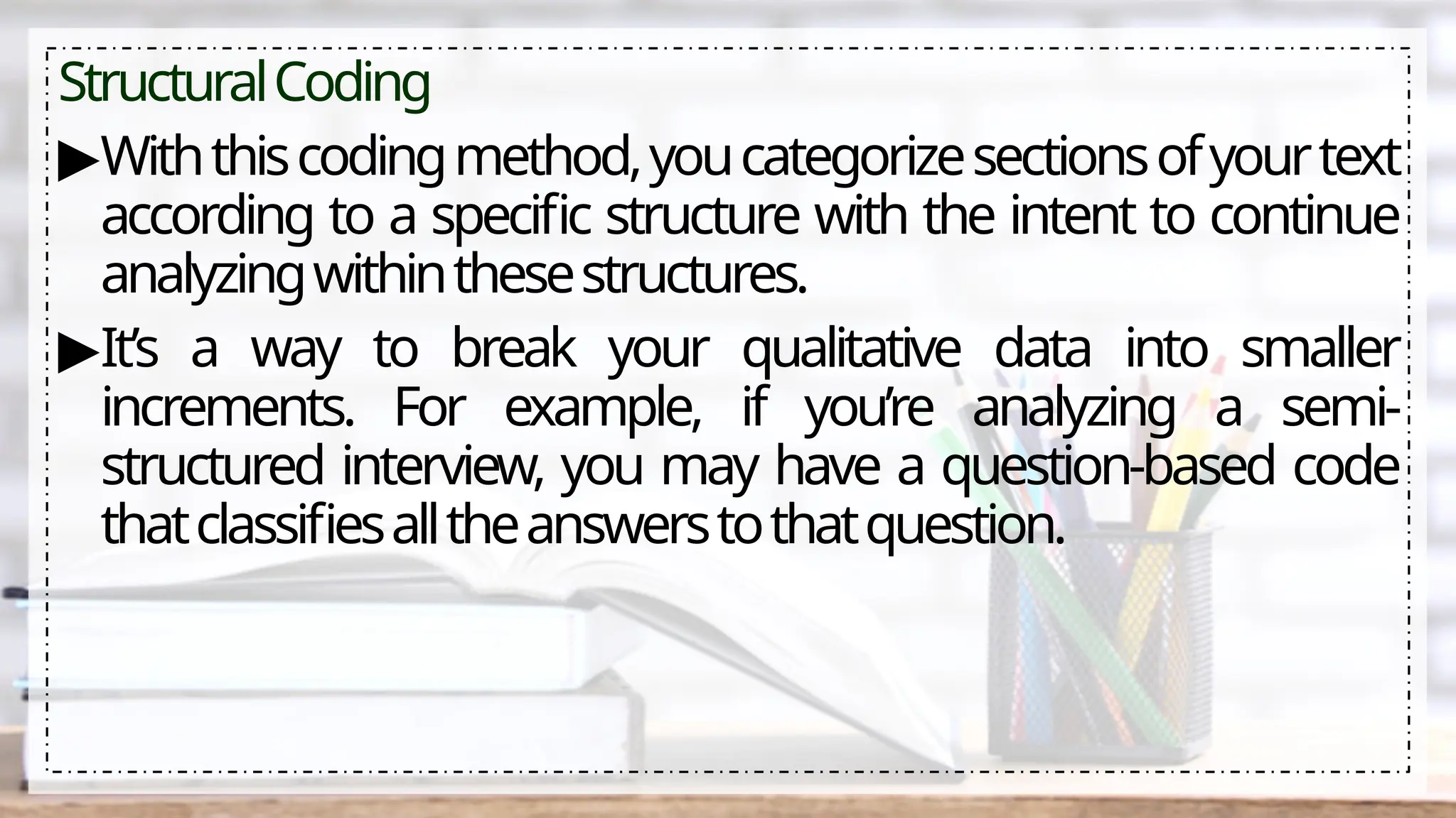 StructuralCoding
▶Withthiscodingmethod,youcategorizesectionsofyourtext
according to a specific structure with the intent to continue
analyzingwithinthesestructures.
▶It’s a way to break your qualitative data into smaller
increments. For example, if you’re analyzing a semi-
structured interview, you may have a question-based code
thatclassifiesalltheanswerstothatquestion.
 