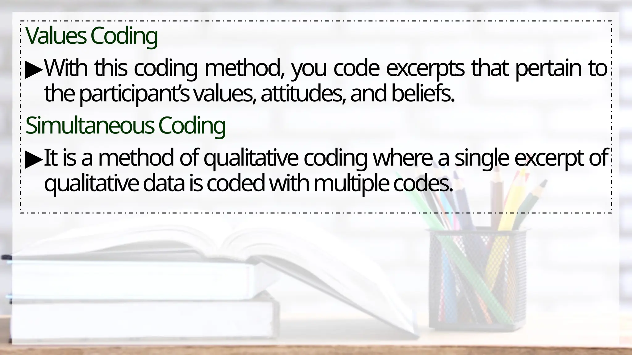 ValuesCoding
▶With this coding method, you code excerpts that pertain to
theparticipant’svalues,attitudes,andbeliefs.
SimultaneousCoding
▶Itis amethod of qualitativecoding whereasingleexcerptof
qualitativedataiscodedwithmultiplecodes.
 