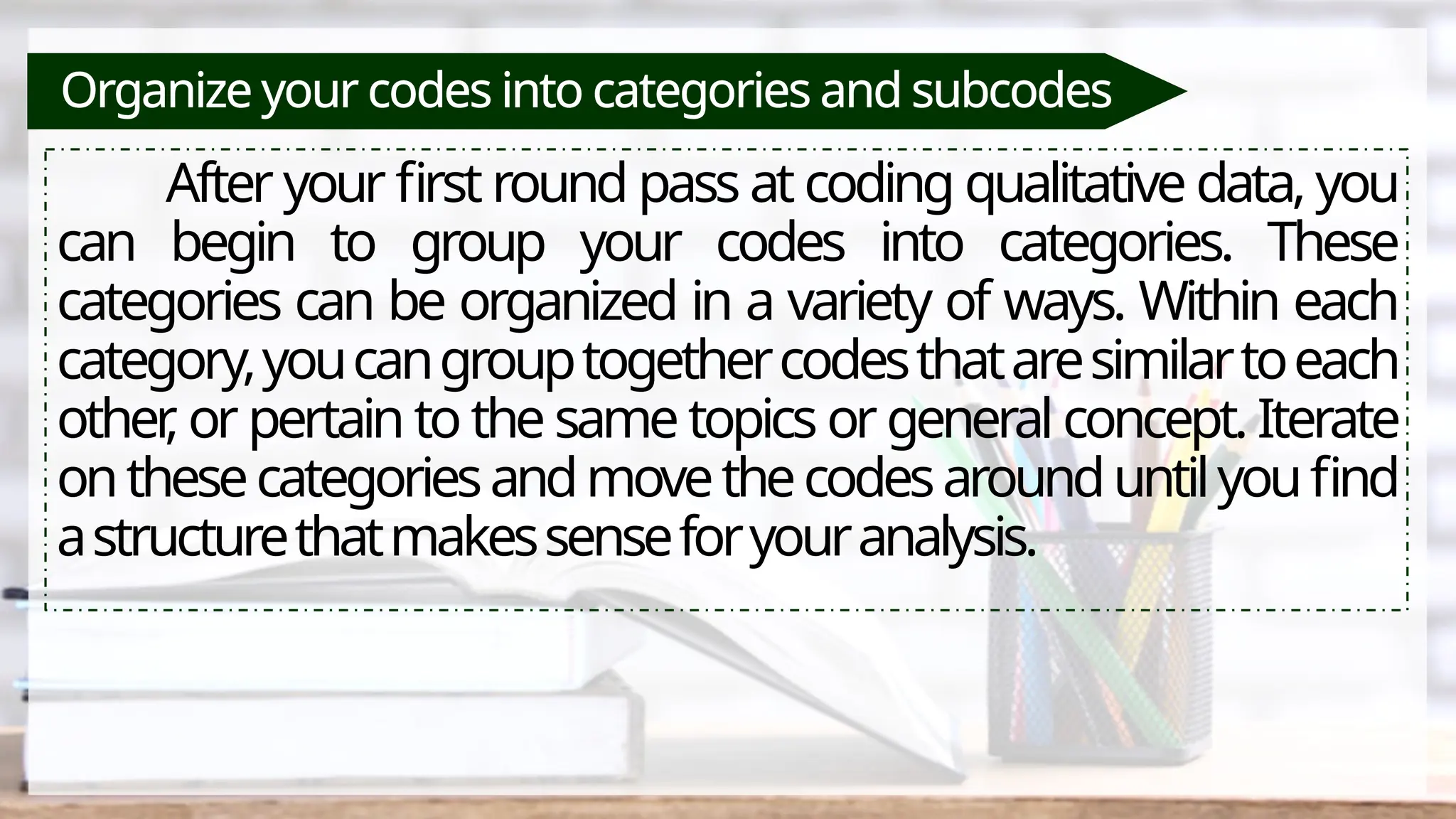 Organize your codes into categories and subcodes
After your first round pass at coding qualitative data, you
can begin to group your codes into categories. These
categories can be organized in a variety of ways. Within each
category,youcangrouptogethercodesthataresimilartoeach
other
, or pertain to the same topics or general concept. Iterate
onthesecategoriesandmovethecodesarounduntilyoufind
astructurethatmakessenseforyouranalysis.
 