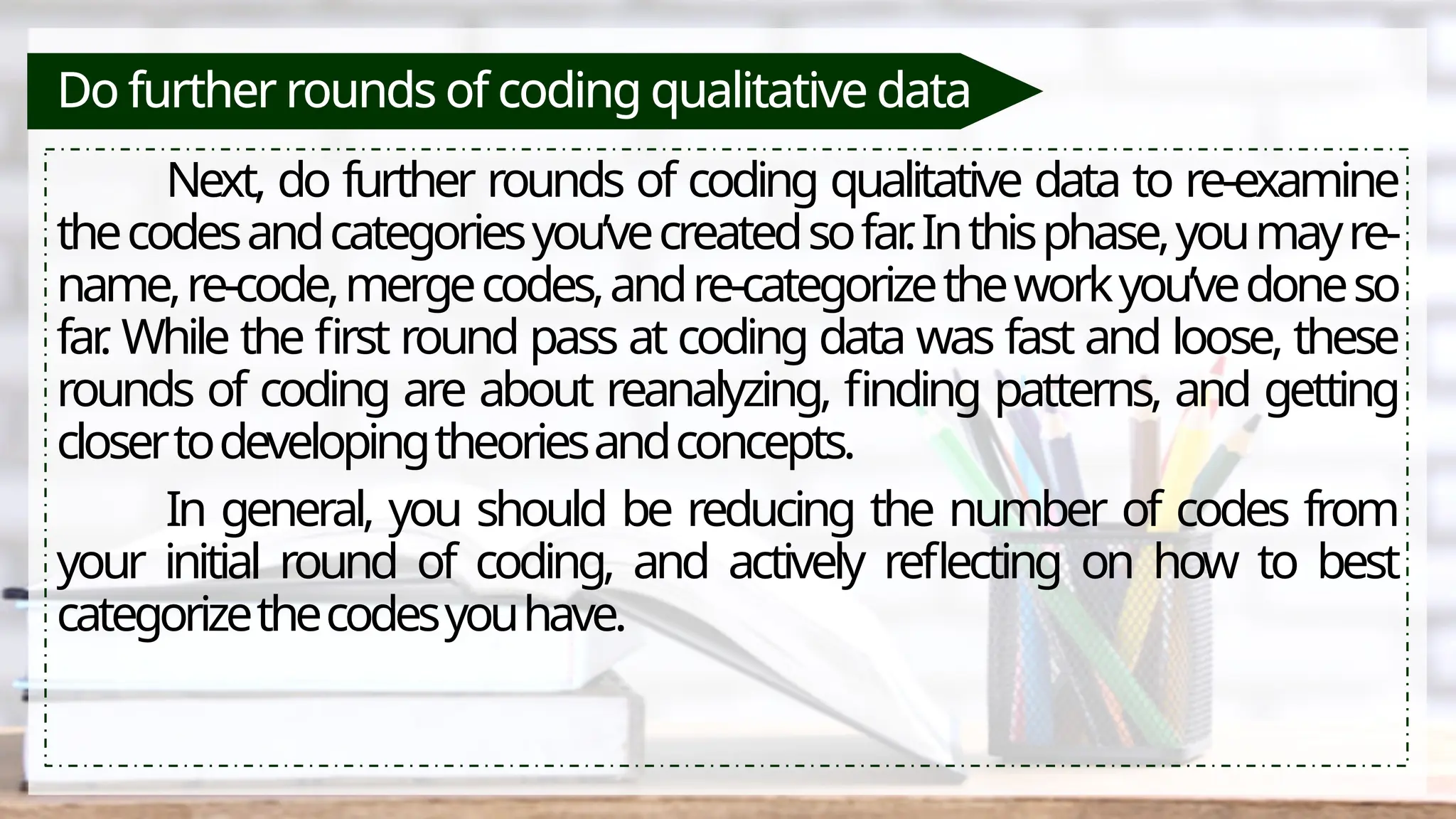 Do further rounds of coding qualitative data
Next, do further rounds of coding qualitative data to re-examine
thecodesandcategoriesyou’vecreatedsofar
.Inthisphase,youmayre-
name,re-code,mergecodes,andre-categorizetheworkyou’vedoneso
far
. While the first round pass at coding data was fast and loose, these
rounds of coding are about reanalyzing, finding patterns, and getting
closertodevelopingtheoriesandconcepts.
In general, you should be reducing the number of codes from
your initial round of coding, and actively reflecting on how to best
categorizethecodesyouhave.
 