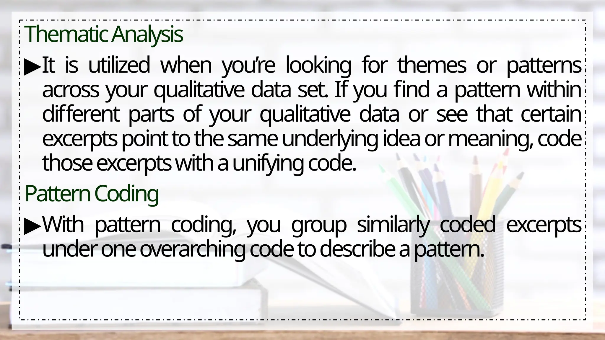 ThematicAnalysis
▶It is utilized when you’re looking for themes or patterns
across your qualitative data set. If you find a pattern within
different parts of your qualitative data or see that certain
excerptspointtothesameunderlyingideaormeaning,code
thoseexcerptswithaunifyingcode.
PatternCoding
▶With pattern coding, you group similarly coded excerpts
underoneoverarchingcodetodescribeapattern.
 