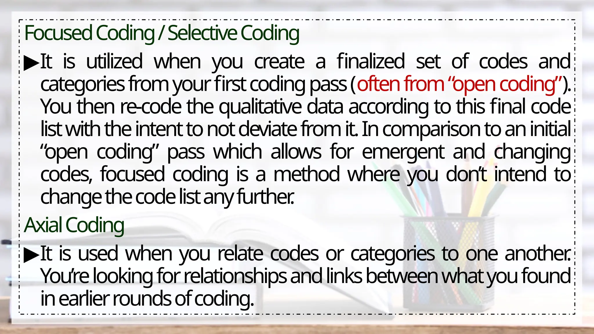 FocusedCoding/SelectiveCoding
▶It is utilized when you create a finalized set of codes and
categoriesfromyourfirstcodingpass(oftenfrom“opencoding”).
You then re-code the qualitative data according to this final code
listwiththeintenttonotdeviatefromit.Incomparisontoaninitial
“open coding” pass which allows for emergent and changing
codes, focused coding is a method where you don’t intend to
changethecodelistanyfurther
.
AxialCoding
▶It is used when you relate codes or categories to one another
.
You’relookingforrelationshipsandlinksbetweenwhatyoufound
inearlierroundsofcoding.
 