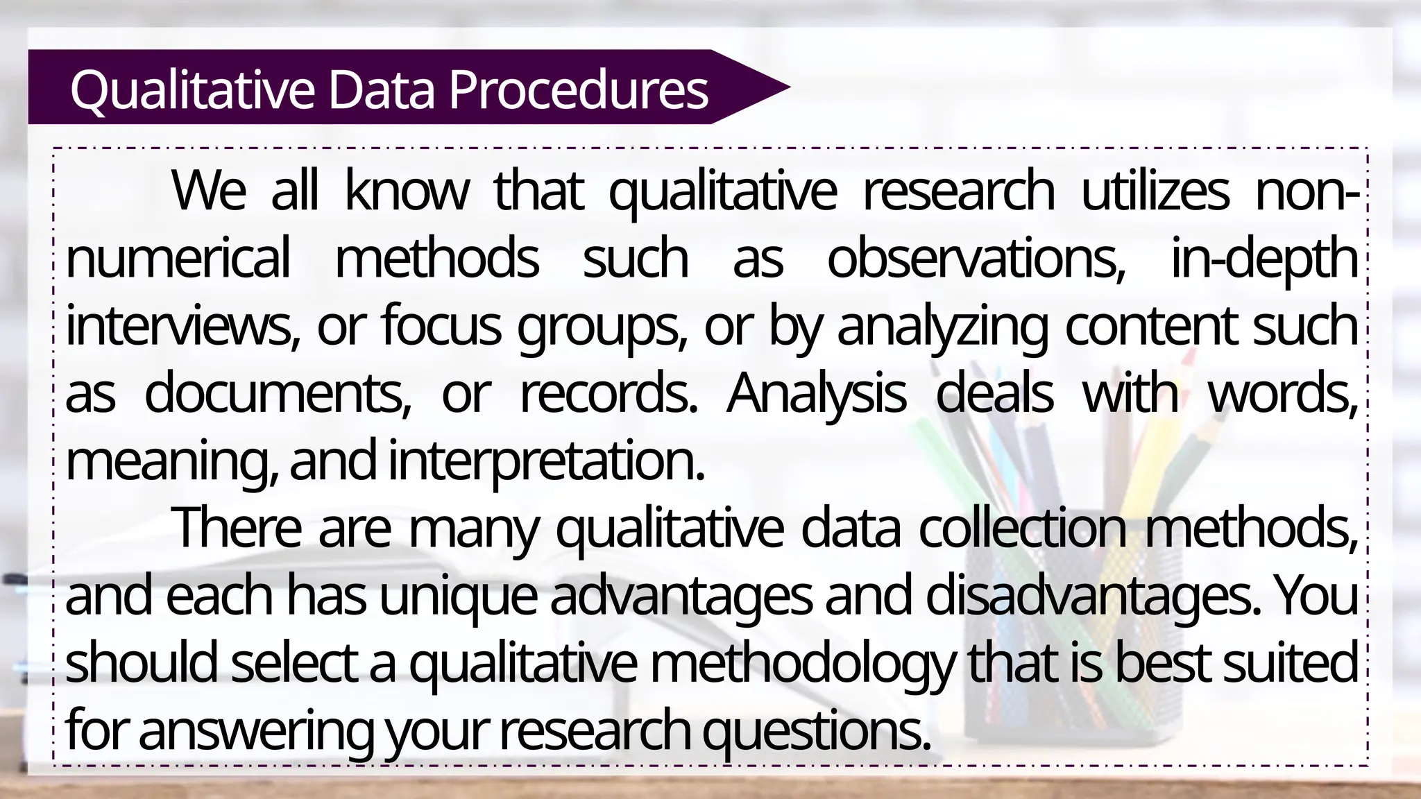 Qualitative Data Procedures
We all know that qualitative research utilizes non-
numerical methods such as observations, in-depth
interviews, or focus groups, or by analyzing content such
as documents, or records. Analysis deals with words,
meaning,andinterpretation.
There are many qualitative data collection methods,
and eachhasuniqueadvantagesanddisadvantages.You
shouldselectaqualitativemethodologythatisbestsuited
foransweringyourresearchquestions.
 