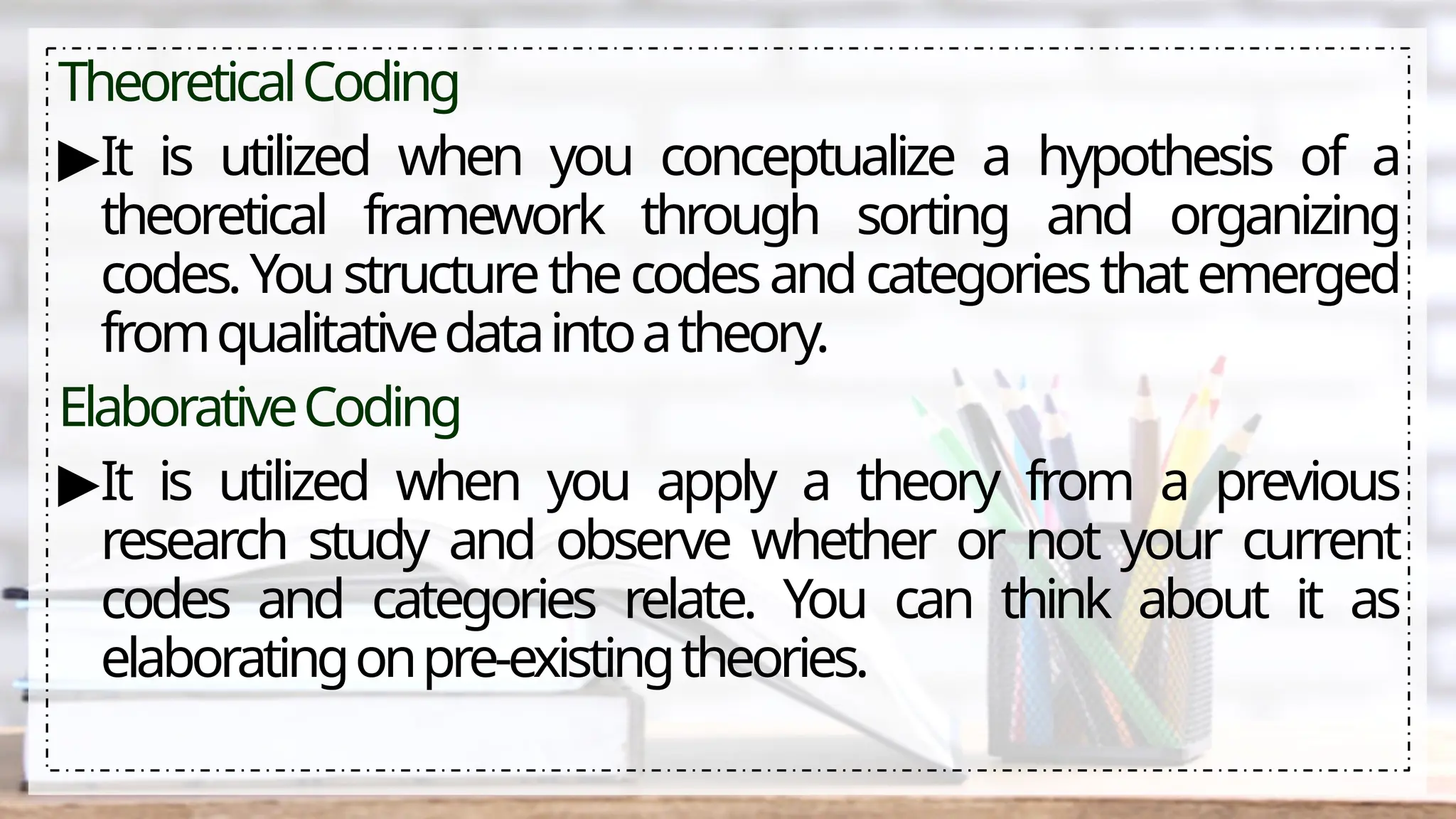 TheoreticalCoding
▶It is utilized when you conceptualize a hypothesis of a
theoretical framework through sorting and organizing
codes.Youstructurethecodesandcategoriesthatemerged
fromqualitativedataintoatheory.
ElaborativeCoding
▶It is utilized when you apply a theory from a previous
research study and observe whether or not your current
codes and categories relate. You can think about it as
elaboratingonpre-existingtheories.
 