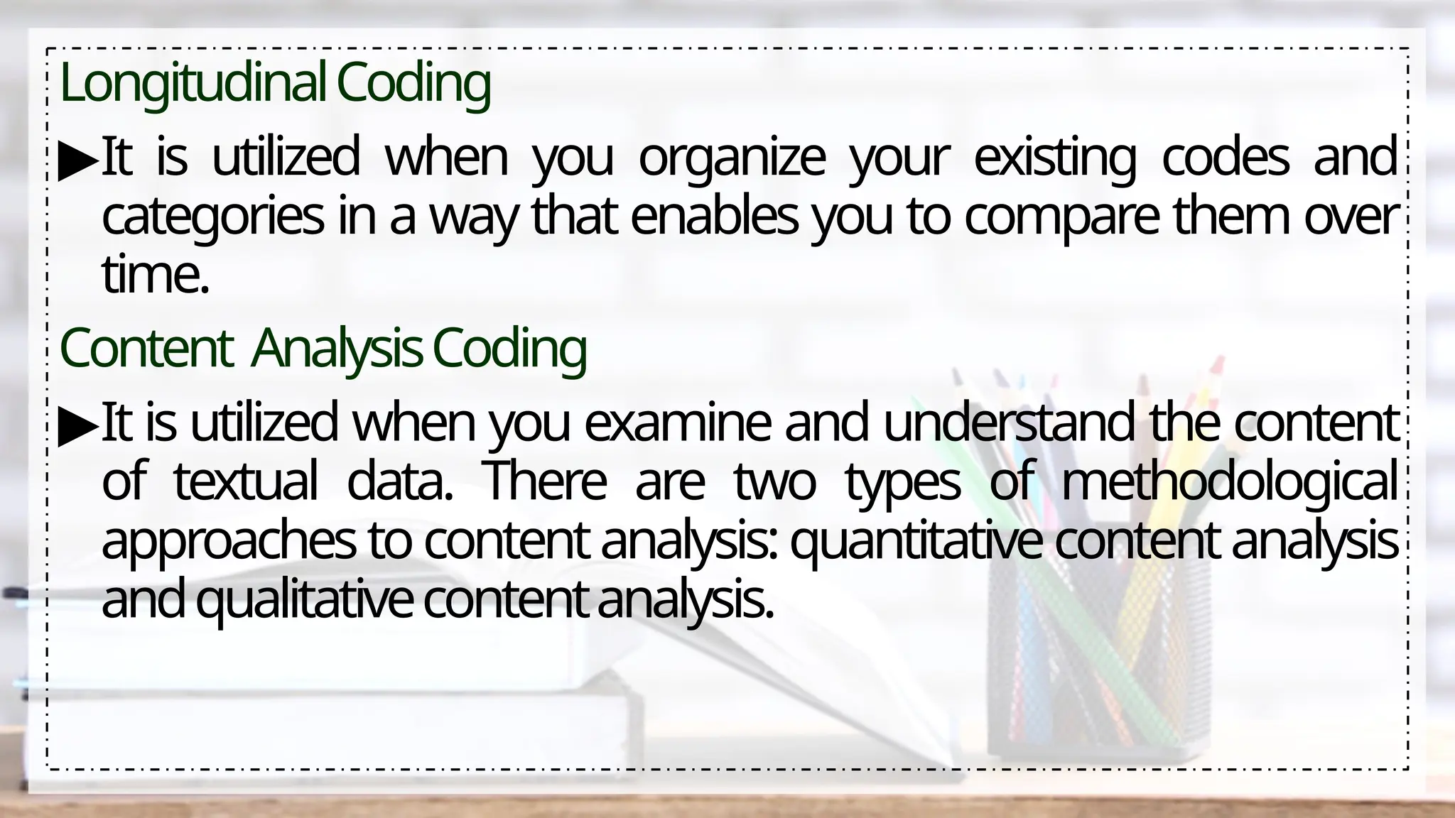 LongitudinalCoding
▶It is utilized when you organize your existing codes and
categories in a way that enables you to compare them over
time.
Content AnalysisCoding
▶It is utilized when you examine and understand the content
of textual data. There are two types of methodological
approachestocontentanalysis:quantitativecontentanalysis
andqualitativecontentanalysis.
 