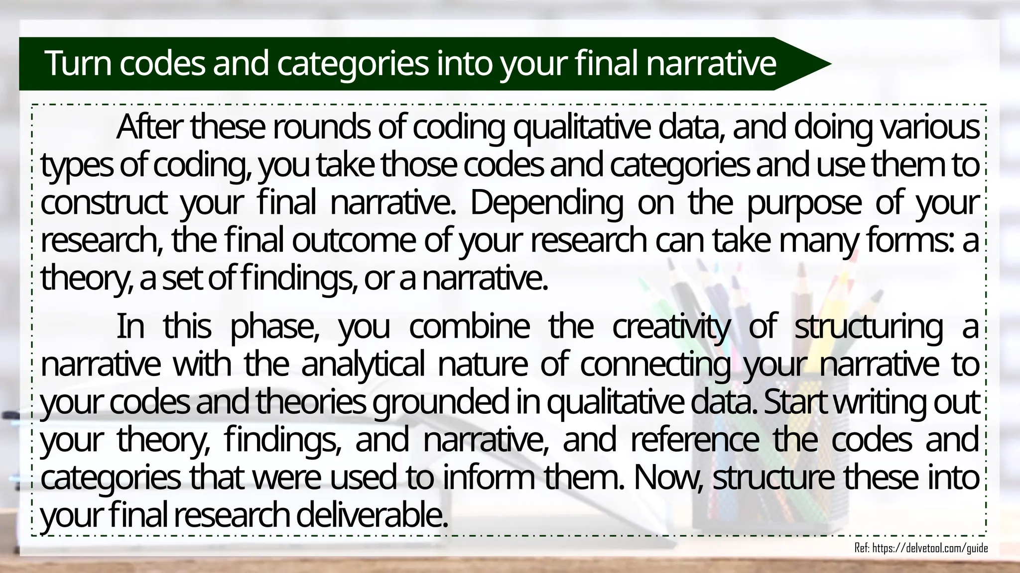 Turn codes and categories into your final narrative
Aftertheseroundsofcodingqualitativedata,anddoingvarious
typesofcoding,youtakethosecodesandcategoriesandusethemto
construct your final narrative. Depending on the purpose of your
research, the final outcome of your research can take manyforms:a
theory,asetoffindings,oranarrative.
In this phase, you combine the creativity of structuring a
narrative with the analytical nature of connecting your narrative to
yourcodesandtheoriesgroundedinqualitativedata.Startwritingout
your theory, findings, and narrative, and reference the codes and
categories that were used to inform them. Now, structure these into
yourfinalresearchdeliverable.
Ref: https://delvetool.com/guide
 