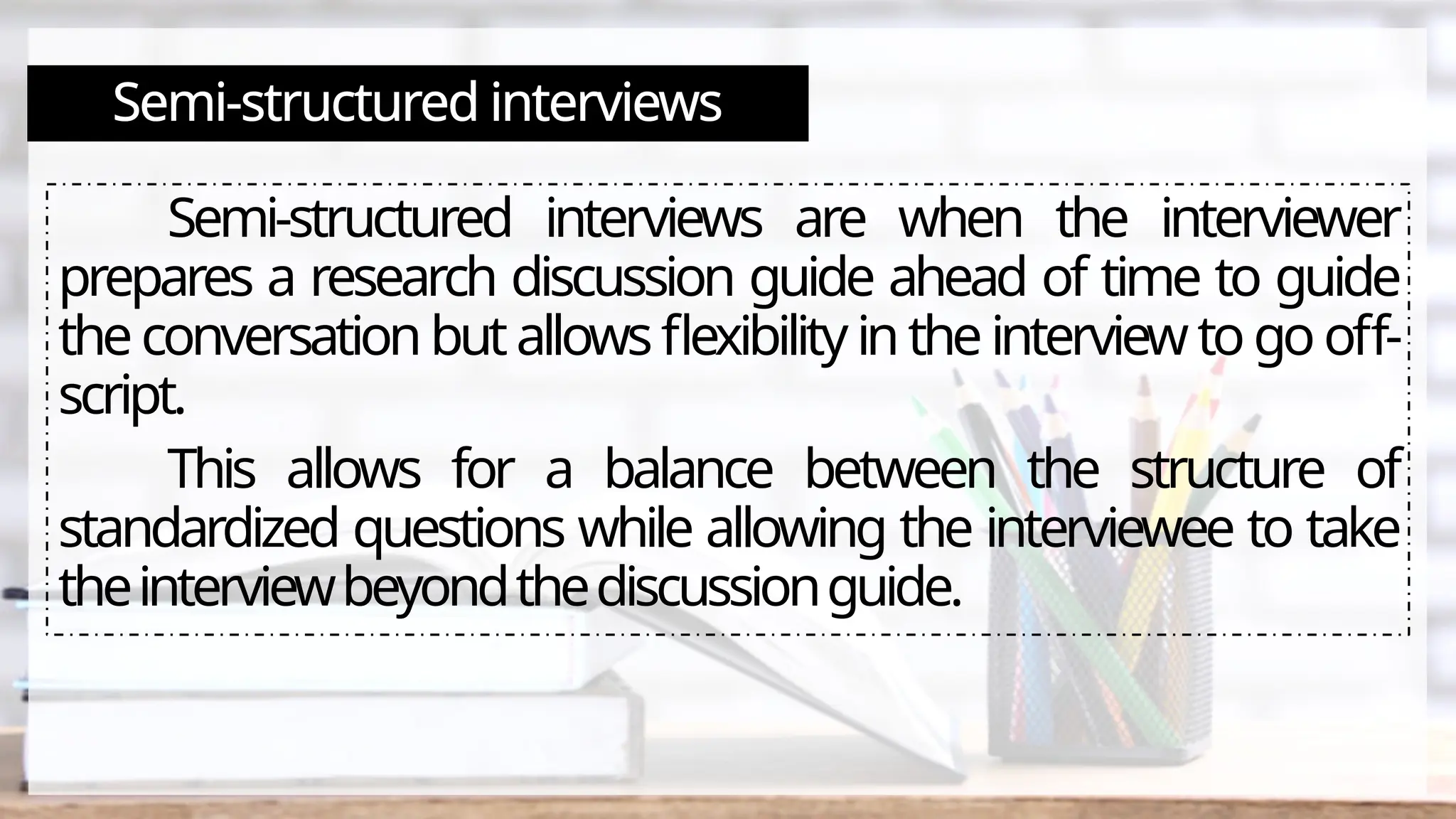 Semi-structured interviews
Semi-structured interviews are when the interviewer
prepares a research discussion guide ahead of time to guide
theconversationbutallowsflexibilityintheinterviewtogooff-
script.
This allows for a balance between the structure of
standardized questions while allowing the interviewee to take
theinterviewbeyondthediscussionguide.
 