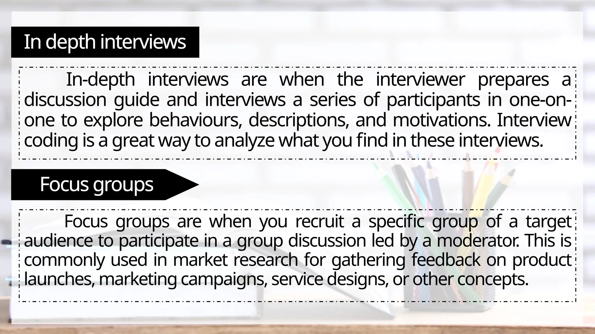 In depth interviews
In-depth interviews are when the interviewer prepares a
discussion guide and interviews a series of participants in one-on-
one to explore behaviours, descriptions, and motivations. Interview
coding is a great way to analyze what you find in these interviews.
Focus groups
Focus groups are when you recruit a specific group of a target
audience to participate in a group discussion led by a moderator
. This is
commonly used in market research for gathering feedback on product
launches, marketing campaigns, service designs, or other concepts.
 