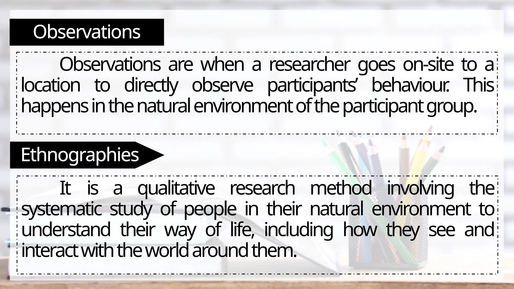 Observations
Observations are when a researcher goes on-site to a
location to directly observe participants’ behaviour
. This
happensinthenaturalenvironmentoftheparticipantgroup.
Ethnographies
It is a qualitative research method involving the
systematic study of people in their natural environment to
understand their way of life, including how they see and
interactwiththeworldaroundthem.
 
