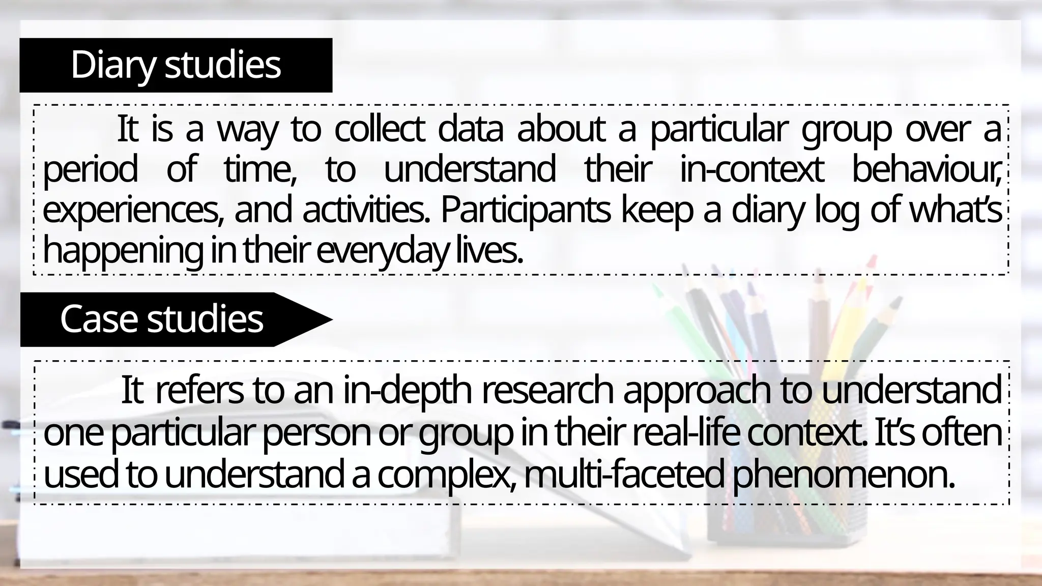 Diary studies
It is a way to collect data about a particular group over a
period of time, to understand their in-context behaviour
,
experiences, and activities. Participants keep a diary log of what’s
happeningintheireverydaylives.
Case studies
It refers to an in-depth research approach to understand
oneparticularpersonorgroupintheirreal-lifecontext.It’soften
usedtounderstandacomplex,multi-facetedphenomenon.
 