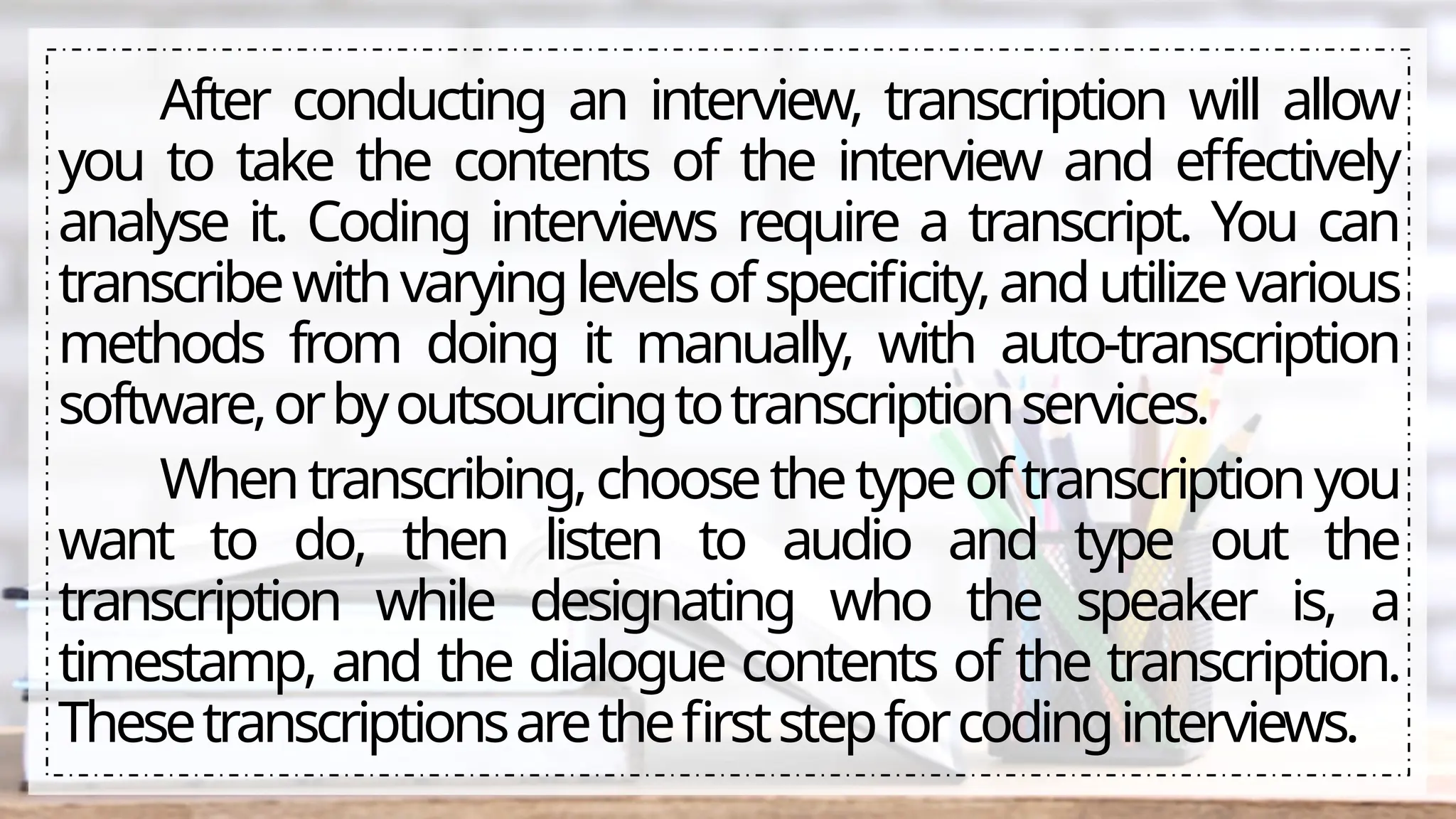 After conducting an interview, transcription will allow
you to take the contents of the interview and effectively
analyse it. Coding interviews require a transcript. You can
transcribewithvaryinglevelsofspecificity,andutilizevarious
methods from doing it manually, with auto-transcription
software,orbyoutsourcingtotranscriptionservices.
Whentranscribing,choosethetypeoftranscriptionyou
want to do, then listen to audio and type out the
transcription while designating who the speaker is, a
timestamp, and the dialogue contents of the transcription.
Thesetranscriptionsarethefirststepforcodinginterviews.
 