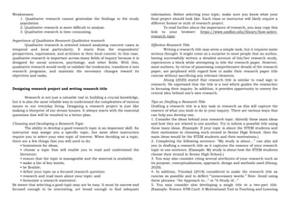 Weaknesses:
1. Qualitative research cannot generalize the findings to the study
population.
2. Qualitative research is more difficult to analyze.
3. Qualitative research is time consuming.
Importance of Qualitative Research Qualitative research
Qualitative research is oriented toward analyzing concrete cases in
temporal and local particularity. It starts from the respondents’
perspectives, expressions, and activities in their local context. In this case,
qualitative research is important across many fields of inquiry because it is
designed for social sciences, psychology, and other fields. With this,
qualitative research would verify or validate the tendencies, transform it into
research programs, and maintain the necessary changes toward its
objectives and tasks.
Designing research project and writing research title
Research is not just a valuable tool in building a crucial knowledge,
but it is also the most reliable way to understand the complexities of various
issues in our everyday living. Designing a research project is just like
making a blueprint of our dream houses. It always starts with the essential
questions that will be resulted to a better plan.
Choosing and Developing a Research Topic
The ability to develop a good research topic is an important skill. An
instructor may assign you a specific topic, but most often instructors
require you to select your own topic of interest. When deciding on a topic,
there are a few things that you will need to do:
• brainstorm for ideas;
• choose a topic that will enable you to read and understand the
literature;
• ensure that the topic is manageable and the material is available;
• make a list of key words;
• be flexible;
• define your topic as a focused research question;
• research and read more about your topic; and
• formulate a research statement.
Be aware that selecting a good topic may not be easy. It must be narrow and
focused enough to be interesting, yet broad enough to find adequate
information. Before selecting your topic, make sure you know what your
final project should look like. Each class or instructor will likely require a
different format or style of research project.
To read further about the importance of research, you may copy this
link to your browser: https://www.umflint.edu/library/how-select-
research-topic
Effective Research Title
Writing a research title may seem a simple task, but it requires some
serious thought. It might come as a surprise to most people that an author,
having successfully written a detailed account of his/her research study,
experiences a block while attempting to title the research paper. However,
most authors, by virtue of possessing comprehensive details of the research
paper, are perplexed with regard how to make their research paper title
concise without sacrificing any relevant elements.
Abueg (2020) stated that research title is similar to road sign in
research. He expressed that the title is a tool which guides the researcher
in focusing their inquiry. In addition, it provides opportunity to convey the
central idea behind one’s own research.
Tips on Drafting a Research Title
Drafting a research title is a key task in research as this will capture the
essence of what you wish to do in your inquiry. There are various ways that
can help you develop one.
1. Consider the ideas behind your research topic. Identify these main ideas
and how they are related to one another. Try to inform a possible title using
these main ideas. (Example: If your topic is about the STEM students and
their motivation in choosing such strand in Senior High School, then the
main ideas would be the STEM students and their motivations.)
2. Completing the following sentence: “My study is about…” can also aid
you in drafting a research title as it captures the essence of your research
topic in one sentence. (Example: My study is about how the STEM students
choose their strand in Senior High School.)
3. You may also consider citing several attributes of your research such as
its purpose, conceptualization, approach, design and methods used (Abueg,
2020).
4. In addition, Trinidad (2018) considered to make the research title as
concise as possible and to deflect “unnecessary words.” Note: Avoid using
these phrases: “An Approach to…” or “A Study of…”
5. You may consider also developing a single title or a two-part title.
(Example: Science ATM Card: A Motivational Tool in Teaching and Learning
 