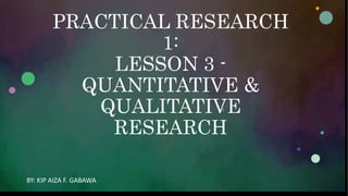 PRACTICAL RESEARCH
1:
LESSON 3 -
QUANTITATIVE &
QUALITATIVE
RESEARCH
BY: KIP AIZA F. GABAWA
 