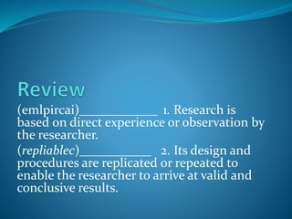 (emlpircai)____________ 1. Research is
based on direct experience or observation by
the researcher.
(repliablec)___________ 2. Its design and
procedures are replicated or repeated to
enable the researcher to arrive at valid and
conclusive results.
 