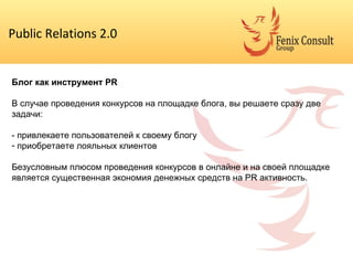 Public Relations 2.0 Блог как инструмент  PR В случае проведения конкурсов на площадке блога, вы решаете сразу две задачи: - привлекаете пользователей к своему блогу приобретаете лояльных клиентов Безусловным плюсом проведения конкурсов в онлайне и на своей площадке является существенная экономия денежных средств на  PR  активность. 