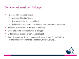 Come relazionarsi con i blogger

 I blogger non sono giornalisti
     Maggiore libertà d’azione
     Scrupolosi nella ricerca dei fatti
     Se la notizia non è una notizia ne scriveranno senza avvertirvi
 Imparate a conoscerli attraverso il loro blog
 Diventate parte della comunità di blogger
 Evitate invii a tappeto e non personalizzati
 Usate il mezzo giusto per raggiungerli (non sempre l’e-mail attira
  l’attenzione adeguatamente): facebook, twitter, skype,…
 