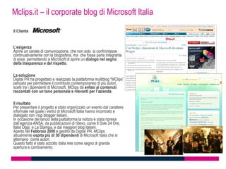 Mclips.it – il corporate blog di Microsoft Italia

Il Cliente


L’esigenza
Aprire un canale di comunicazione, che non solo si confrontasse
continuativamente con la blogosfera, ma che fosse parte integrante
di essa, permettendo a Microsoft di aprire un dialogo nel segno
della trasparenza e del rispetto.

La soluzione
Digital PR ha progettato e realizzato la piattaforma multiblog “MClips”
pensata per permettere il contributo contemporaneo di più autori,
scelti tra i dipendenti di Microsoft. MClips dà enfasi ai contenuti
raccontati con un tono personale e rilevanti per l’azienda.

Il risultato
Per presentare il progetto è stato organizzato un evento dal carattere
informale nel quale i vertici di Microsoft Italia hanno incontrato e
dialogato con i top blogger italiani.
In occasione del lancio della piattaforma la notizia è stata ripresa
dall’agenzia ANSA, da pubblicazioni di rilievo, come Il Sole 24 Ore,
Italia Oggi, e La Stampa, e dai maggiori blog italiani.
Aperto nel Febbraio 2008 e gestito da Digital PR, MClips
attualmente ospita più di 50 dipendenti di Microsoft Italia che si
alternano come autori.
Questo fatto è stato accolto dalla rete come segno di grande
apertura e cambiamento.
 
