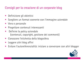 Consigli per la creazione di un corporate blog

 Definizione gli obiettivi
 Scegliere un format coerente con l’immagine aziendale
 Vero e personale
 Progettare contenuti interessanti
  Definire la policy aziendale
    (contenuti, copyright, gestione dei commenti)
 Conoscere l’etichetta della blogosfera
 Leggere altri blog affini
 Evitare l’autoreferenzialità: iniziare a conversare con altri blogger
 
