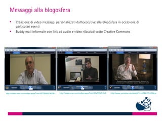 Messaggi alla blogosfera
        Creazione di video messaggi personalizzati dall’executive alla blogosfera in occasione di
         particolari eventi
        Buddy mail informale con link ad audio e video rilasciati sotto Creative Commons




                                                      http://video.msn.com/video.aspx?vid=35af10b3-0c25-40f5-95ae-871b53aa9362
http://video.msn.com/video.aspx?vid=2418bbb3-8c56-48a9-a46d-f94b787d2112                                   http://www.youtube.com/watch?v=pRBeYFm5Nms
 