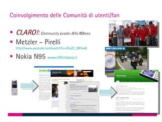Coinvolgimento delle Comunità di utenti/fan

 CLARO!: Community Leader Alfa ROmeo
 Metzler – Pirelli
  http://www.youtube.com/watch?v=UExZZ_QKVwQ

 Nokia N95 www.n95intasca.it
 