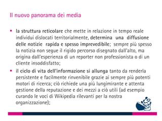 Il nuovo panorama dei media

 la struttura reticolare che mette in relazione in tempo reale
  individui dislocati territorialmente, determina una diffusione
  delle notizie rapida e spesso imprevedibile; sempre più spesso
  la notizia non segue il rigido percorso disegnato dall’alto, ma
  origina dall’esperienza di un reporter non professionista o di un
  cliente insoddisfatto;
 il ciclo di vita dell’informazione si allunga tanto da renderla
  persistente e facilmente rinvenibile grazie ai sempre più potenti
  motori di ricerca; ciò richiede una più lungimirante e attenta
  gestione della reputazione e dei mezzi a ciò utili (ad esempio
  curando le voci di Wikipedia rilevanti per la nostra
  organizzazione);
 