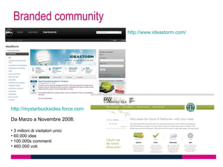 Branded community
                                   http://www.ideastorm.com/




http://mystarbucksidea.force.com

Da Marzo a Novembre 2008:

• 3 milioni di visitatori unici
• 60.000 idee
• 100.000s commenti
• 460.000 voti
 