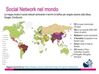 Social Network nel mondo
La mappa mostra il social network dominante in termini di traffico per singola nazione (dati Alexa,
Google, ComScore)

                                                                              FB ha quasi colonizzato
                                                                               l’Europa
                                                                              QQ è il più grande SNS (300
                                                                               milioni di utenti)
                                                                              MySpace è quasi scomparso
                                                                              V Kontakte è popolare in nei
                                                                               territori russi
                                                                              Orkut è forte in India &
                                                                               Brasile
                                                                              Hi5 resiste in Peru,
                                                                               Colombia, Ecuador,
                                                                               Portogallo, Mongolia,
                                                                               Romania



  Aggiornamenti su http://www.vincos.it/world-map-of-social-networks/
 