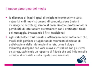 Il nuovo panorama dei media

 la rilevanza di inediti spazi di relazione (community e social
  network) e di nuovi strumenti di comunicazione (instant
  messenger e microblog) danno al comunicatore professionale la
  possibilità di interloquire direttamente con i destinatari finali
  del messaggio, bypassando i filtri tradizionali
 agli stakeholder tradizionali si affiancano nuovi influencer che,
  mossi dalla passione e supportati da strumenti immediati di
  pubblicazione delle informazioni in rete, come i blog e i
  microblog, dialogano con voce nuova e cristallina con gli utenti
  della rete, stabilendo un rapporto di fiducia che può influire sulle
  decisioni di acquisto e sulla reputazione aziendale.
 