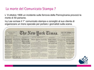 La morte del Comunicato Stampa ?
L’ 8 ottobre 1906 un incidente sulla ferrovia della Pennsylvania provocò la
morte di 50 persone.
Ivy Lee scrisse il 1° comunicato stampa e consigliò al suo cliente di
organizzare un treno speciale per portare i giornalisti sulla scena.
 