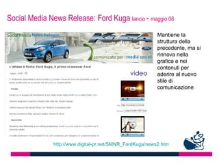 Social Media News Release: Ford Kuga lancio - maggio 08
                                                           Mantiene la
                                                           struttura della
                                                           precedente, ma si
                                                           rinnova nella
                                                           grafica e nei
                                                           contenuti per
                                                           aderire al nuovo
                                                           stile di
                                                           comunicazione




               http://www.digital-pr.net/SMNR_FordKuga/news2.htm
 