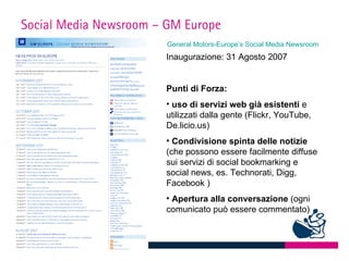 Social Media Newsroom – GM Europe
                        General Motors-Europe’s Social Media Newsroom
                       Inaugurazione: 31 Agosto 2007


                       Punti di Forza:
                       • uso di servizi web già esistenti e
                       utilizzati dalla gente (Flickr, YouTube,
                       De.licio.us)
                       • Condivisione spinta delle notizie
                       (che possono essere facilmente diffuse
                       sui servizi di social bookmarking e
                       social news, es. Technorati, Digg,
                       Facebook )
                       • Apertura alla conversazione (ogni
                       comunicato può essere commentato)
 