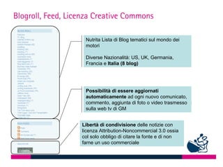 Blogroll, Feed, Licenza Creative Commons

                    Nutrita Lista di Blog tematici sul mondo dei
                    motori

                    Diverse Nazionalità: US, UK, Germania,
                    Francia e Italia (8 blog)




                    Possibilità di essere aggiornati
                    automaticamente ad ogni nuovo comunicato,
                    commento, aggiunta di foto o video trasmesso •
                    sulla web tv di GM


                   Libertà di condivisione delle notizie con
                   licenza Attribution-Noncommercial 3.0 ossia
                   col solo obbligo di citare la fonte e di non
                   farne un uso commerciale
 