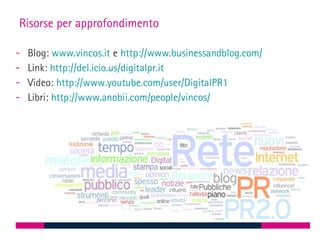 Risorse per approfondimento

-   Blog: www.vincos.it e http://www.businessandblog.com/
-   Link: http://del.icio.us/digitalpr.it
-   Video: http://www.youtube.com/user/DigitalPR1
-   Libri: http://www.anobii.com/people/vincos/
 
