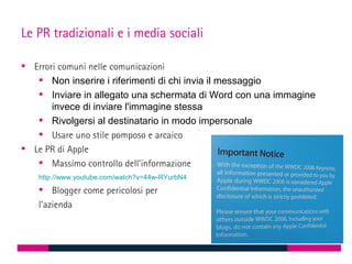 Le PR tradizionali e i media sociali

 Errori comuni nelle comunicazioni
    Non inserire i riferimenti di chi invia il messaggio
    Inviare in allegato una schermata di Word con una immagine
       invece di inviare l'immagine stessa
    Rivolgersi al destinatario in modo impersonale
    Usare uno stile pomposo e arcaico
 Le PR di Apple
    Massimo controllo dell’informazione
   http://www.youtube.com/watch?v=44w-RYurbN4
    Blogger come pericolosi per
   l’azienda
 