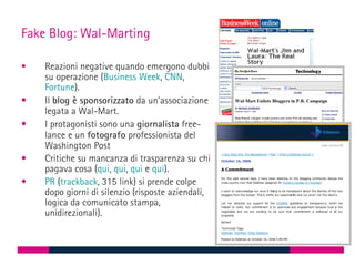 Fake Blog: Wal-Marting

   Reazioni negative quando emergono dubbi
    su operazione (Business Week, CNN,
    Fortune).
•   Il blog è sponsorizzato da un’associazione
    legata a Wal-Mart.
•   I protagonisti sono una giornalista free-
    lance e un fotografo professionista del
    Washington Post
•   Critiche su mancanza di trasparenza su chi
    pagava cosa (qui, qui, qui e qui).
•   PR (trackback, 315 link) si prende colpe
    dopo giorni di silenzio (risposte aziendali,
    logica da comunicato stampa,
    unidirezionali).
 