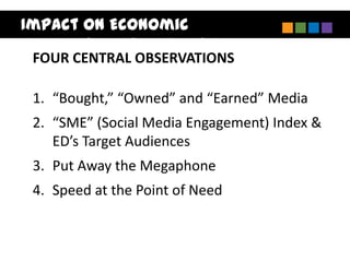 Impact on Economic
Development Marketing
 FOUR CENTRAL OBSERVATIONS

 1. “Bought,” “Owned” and “Earned” Media
 2. “SME” (Social Media Engagement) Index &
    ED’s Target Audiences
 3. Put Away the Megaphone
 4. Speed at the Point of Need
 
