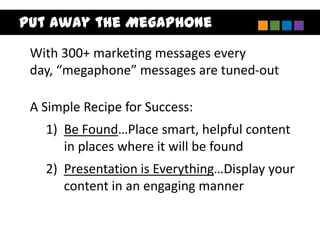 Put Away the Megaphone
 With 300+ marketing messages every
 day, “megaphone” messages are tuned-out

 A Simple Recipe for Success:
   1) Be Found…Place smart, helpful content
      in places where it will be found
   2) Presentation is Everything…Display your
      content in an engaging manner
 