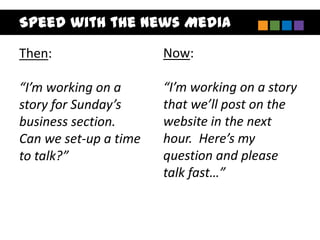 Speed with the News Media

Then:                  Now:

“I’m working on a      “I’m working on a story
story for Sunday’s     that we’ll post on the
business section.      website in the next
Can we set-up a time   hour. Here’s my
to talk?”              question and please
                       talk fast…”
 