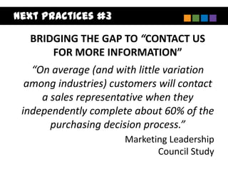 Next Practices #3

  BRIDGING THE GAP TO “CONTACT US
      FOR MORE INFORMATION”
   “On average (and with little variation
  among industries) customers will contact
     a sales representative when they
 independently complete about 60% of the
       purchasing decision process.”
                       Marketing Leadership
                              Council Study
 