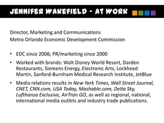Jennifer Wakefield – At Work

Director, Marketing and Communications
Metro Orlando Economic Development Commission

• EDC since 2006; PR/marketing since 2000
• Worked with brands: Walt Disney World Resort, Darden
  Restaurants, Siemens Energy, Electronic Arts, Lockheed
  Martin, Sanford-Burnham Medical Research Institute, JetBlue
• Media relations results in New York Times, Wall Street Journal,
  CNET, CNN.com, USA Today, Mashable.com, Delta Sky,
  Lufthansa Exclusive, AirTran GO, as well as regional, national,
  international media outlets and industry trade publications.
 